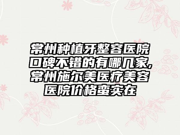 常州种植牙整容医院口碑不错的有哪几家,常州施尔美医疗美容医院价格蛮实在