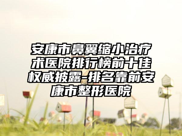 安康市鼻翼缩小治疗术医院排行榜前十佳权威披露-排名靠前安康市整形医院