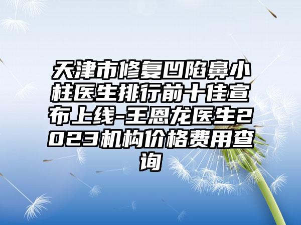 天津市修复凹陷鼻小柱医生排行前十佳宣布上线-王恩龙医生2023机构价格费用查询