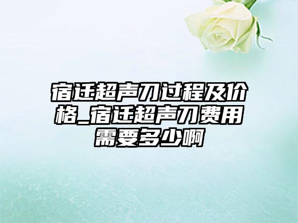 宿迁超声刀过程及价格_宿迁超声刀费用需要多少啊
