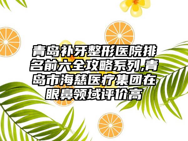 青岛补牙整形医院排名前六全攻略系列,青岛市海慈医疗集团在眼鼻领域评价高