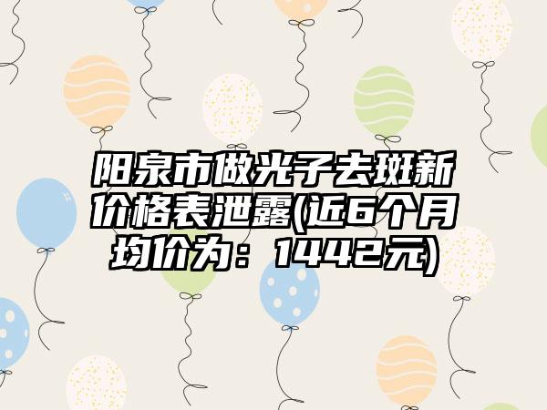 阳泉市做光子去斑新价格表泄露(近6个月均价为：1442元)