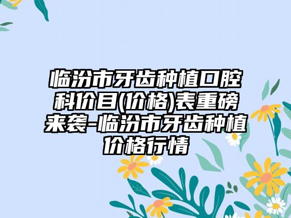 临汾市牙齿种植口腔科价目(价格)表重磅来袭-临汾市牙齿种植价格行情