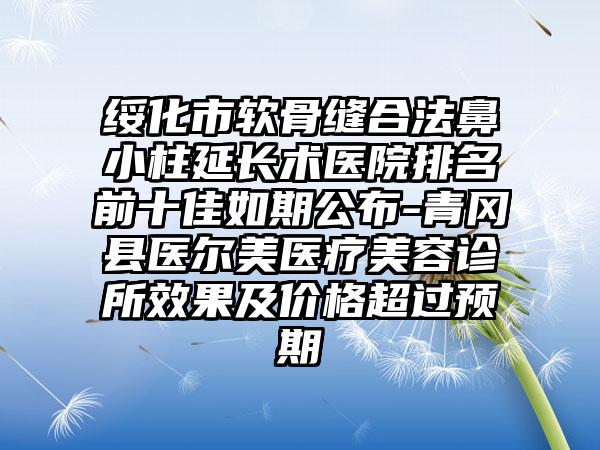 绥化市软骨缝合法鼻小柱延长术医院排名前十佳如期公布-青冈县医尔美医疗美容诊所成果及价格超过预期