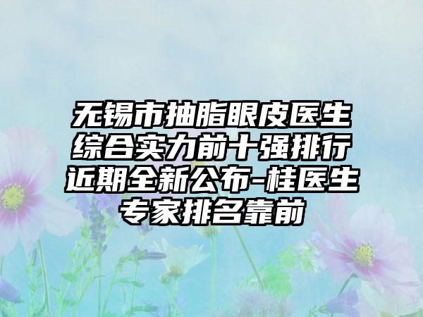 无锡市抽脂眼皮医生综合实力前十强排行近期全新公布-桂医生专家排名靠前