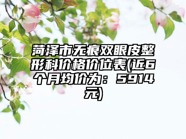 菏泽市无痕双眼皮整形科价格价位表(近6个月均价为：5914元)