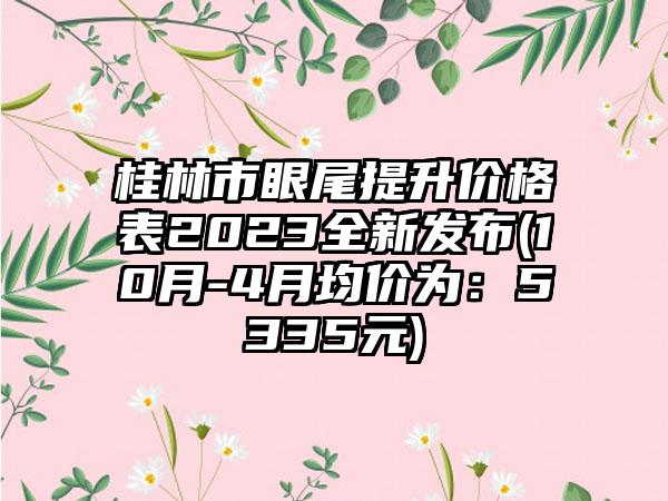 桂林市眼尾提升价格表2023全新发布(10月-4月均价为：5335元)