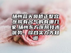 扬州蒜头鼻矫正整容医院有名气的有哪几家,扬州东方医院技术优势、综合实力先知道