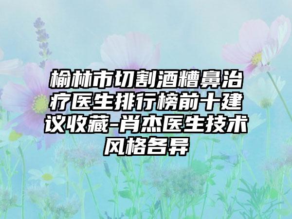 榆林市切割酒糟鼻治疗医生排行榜前十建议收藏-肖杰医生技术风格各异