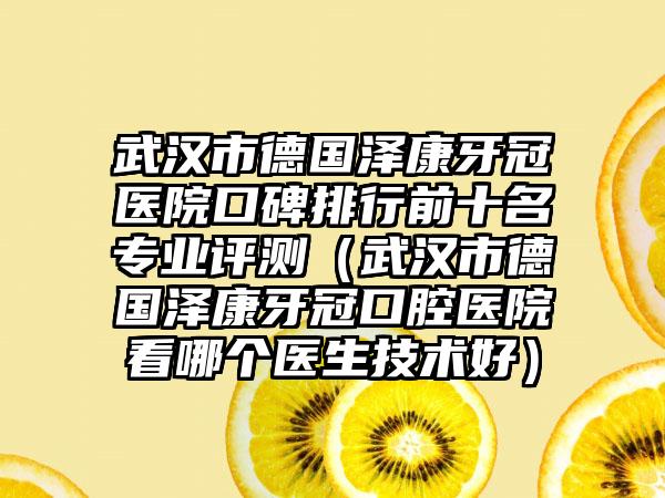 武汉市德国泽康牙冠医院口碑排行前十名正规评测（武汉市德国泽康牙冠口腔医院看哪个医生技术好）