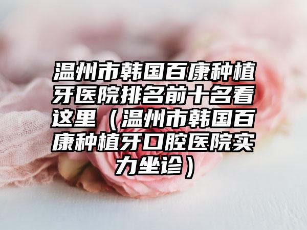 温州市韩国百康种植牙医院排名前十名看这里（温州市韩国百康种植牙口腔医院实力坐诊）