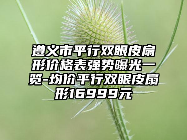 遵义市平行双眼皮扇形价格表强势曝光一览-均价平行双眼皮扇形16999元