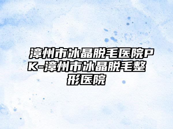 漳州市冰晶脱毛医院PK-漳州市冰晶脱毛整形医院