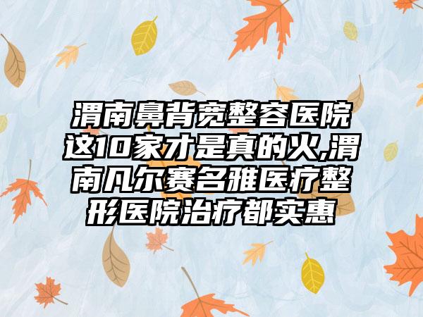 渭南鼻背宽整容医院这10家才是真的火,渭南凡尔赛名雅医疗整形医院治疗都实惠