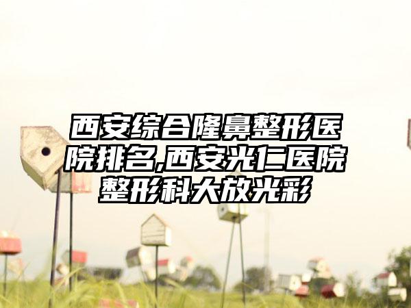 西安综合七元医院排名,西安光仁医院整形科大放光彩