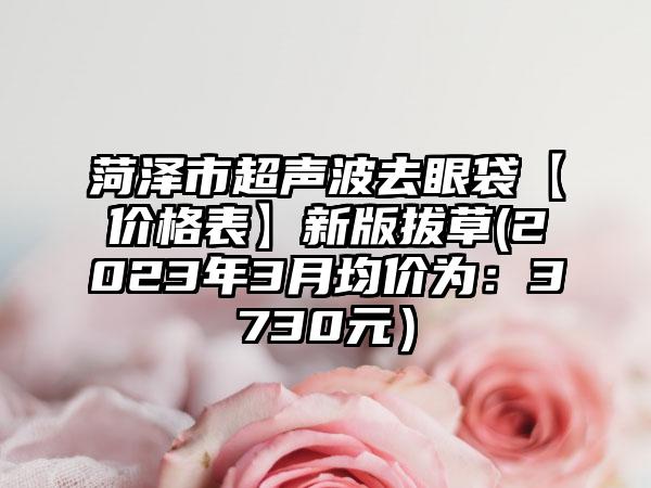 菏泽市超声波去眼袋【价格表】新版拔草(2023年3月均价为：3730元）