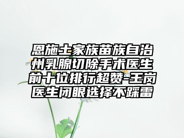 恩施土家族苗族自治州乳腺切除手术医生前十位排行超赞-王岗医生闭眼选择不踩雷