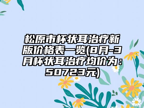松原市杯状耳治疗新版价格表一览(8月-3月杯状耳治疗均价为：50723元)