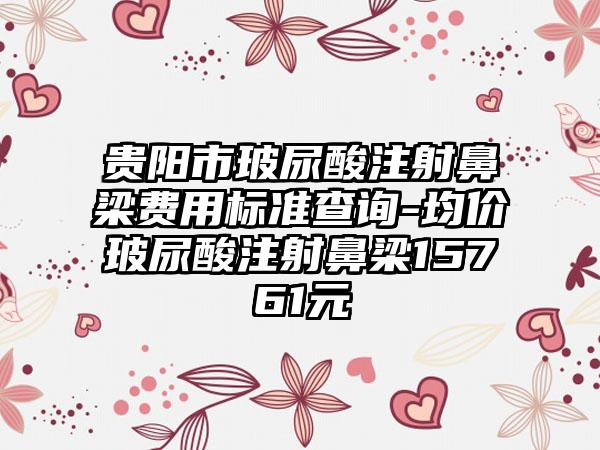 贵阳市玻尿酸注射鼻梁费用标准查询-均价玻尿酸注射鼻梁15761元