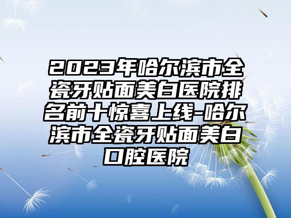 2023年哈尔滨市全瓷牙贴面美白医院排名前十惊喜上线-哈尔滨市全瓷牙贴面美白口腔医院