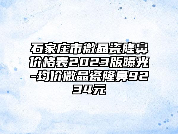 石家庄市微晶瓷隆鼻价格表2023版曝光-均价微晶瓷隆鼻9234元