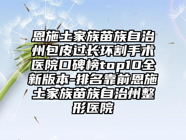 恩施土家族苗族自治州包皮过长环割手术医院口碑榜top10全新版本-排名靠前恩施土家族苗族自治州整形医院