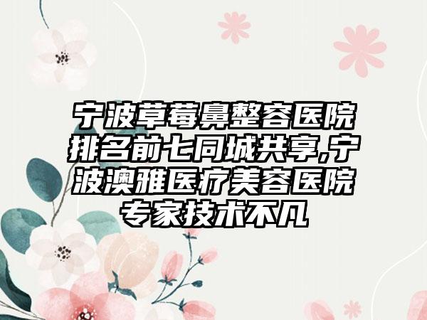 宁波草莓鼻整容医院排名前七同城共享,宁波澳雅医疗美容医院骨干医生技术不凡