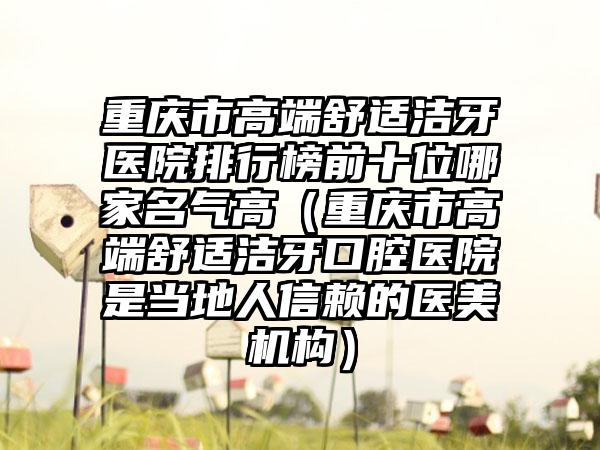 重庆市高端舒适洁牙医院排行榜前十位哪家名气高（重庆市高端舒适洁牙口腔医院是当地人信赖的医美机构）