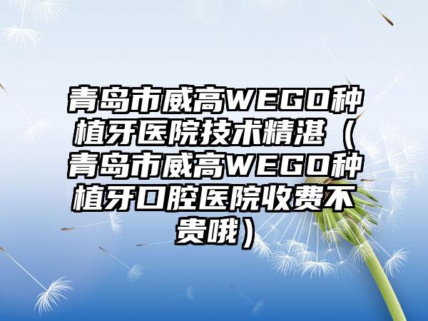 青岛市威高WEGO种植牙医院技术不错（青岛市威高WEGO种植牙口腔医院收费不贵哦）
