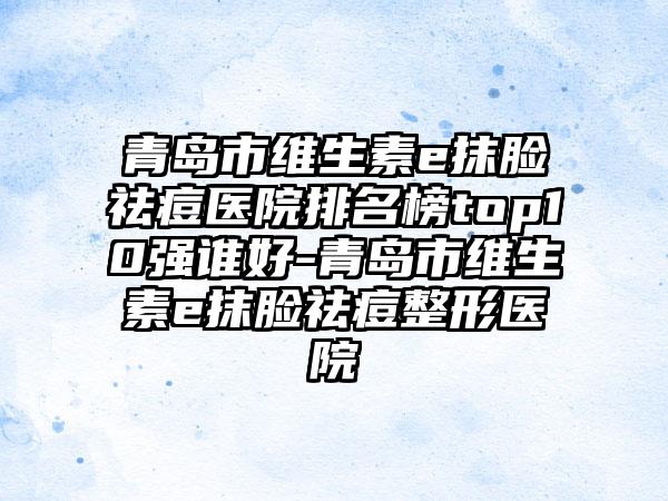 青岛市维生素e抹脸祛痘医院排名榜top10强谁好-青岛市维生素e抹脸祛痘整形医院