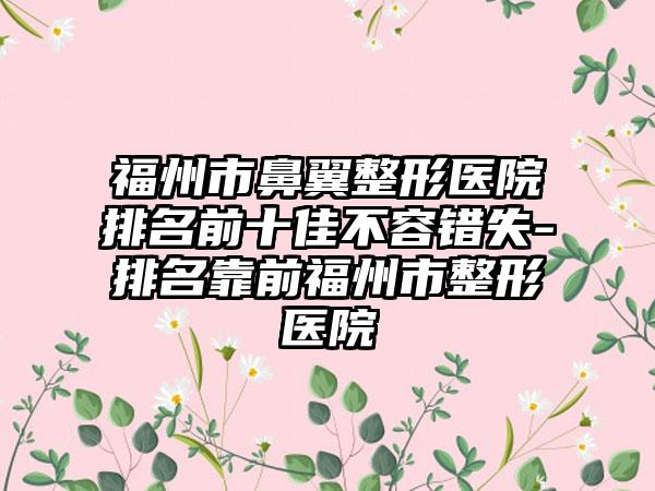 福州市鼻翼整形医院排名前十佳不容错失-排名靠前福州市整形医院