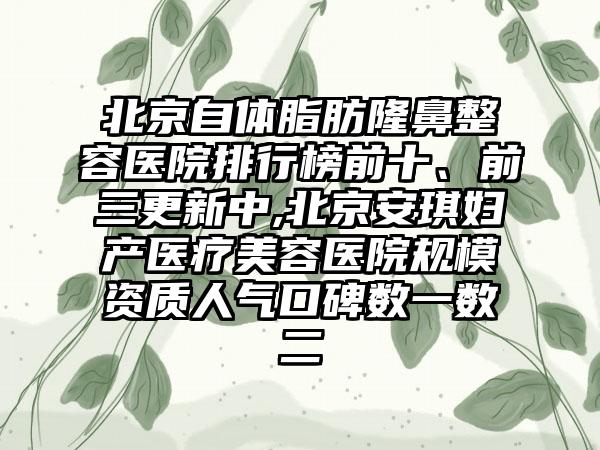 北京自体脂肪隆鼻整容医院排行榜前十、前三更新中,北京安琪妇产医疗美容医院规模资质人气口碑数一数二