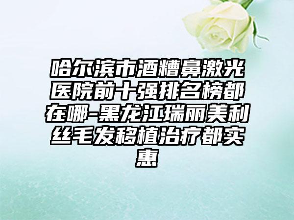 哈尔滨市酒糟鼻激光医院前十强排名榜都在哪-黑龙江瑞丽美利丝毛发移植治疗都实惠