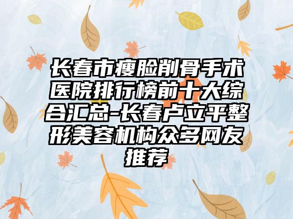 长春市瘦脸削骨手术医院排行榜前十大综合汇总-长春卢立平整形美容机构众多网友推荐