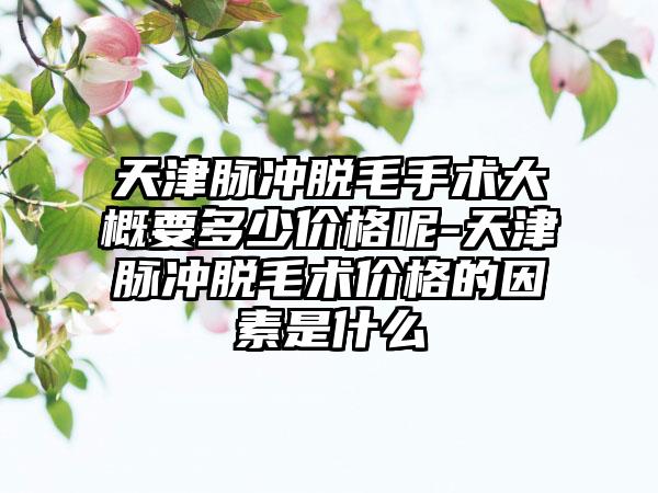 天津脉冲脱毛手术大概要多少价格呢-天津脉冲脱毛术价格的因素是什么