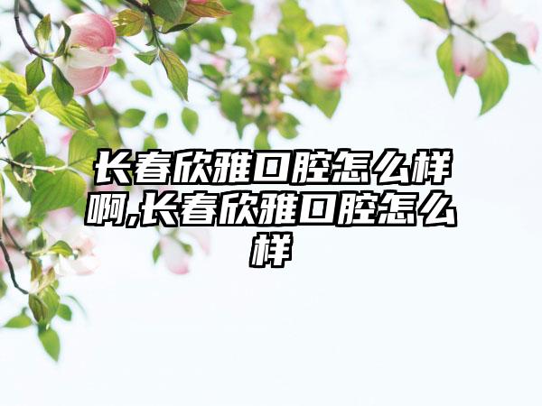 长春欣雅口腔怎么样啊,长春欣雅口腔怎么样