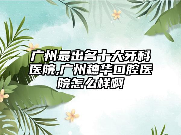 广州非常出名十大牙科医院,广州穗华口腔医院怎么样啊
