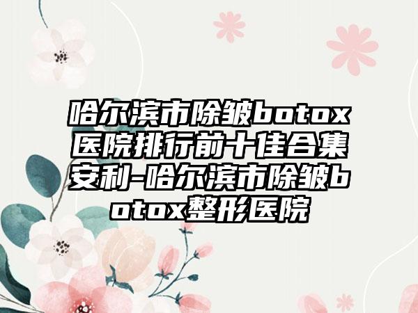 哈尔滨市除皱botox医院排行前十佳合集安利-哈尔滨市除皱botox整形医院