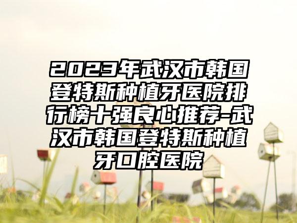 2023年武汉市韩国登特斯种植牙医院排行榜十强良心推荐-武汉市韩国登特斯种植牙口腔医院