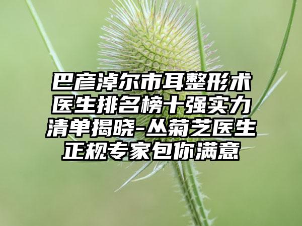 巴彦淖尔市耳整形术医生排名榜十强实力清单揭晓-丛菊芝医生正规骨干医生包你满意