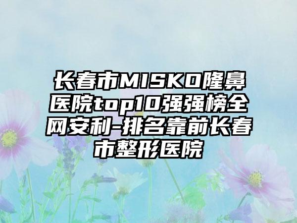 长春市MISKO隆鼻医院top10强强榜全网安利-排名靠前长春市整形医院
