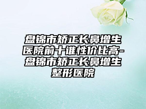 盘锦市矫正长鼻增生医院前十谁性价比高-盘锦市矫正长鼻增生整形医院