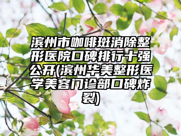 滨州市咖啡斑消除整形医院口碑排行十强公开(滨州华美整形医学美容门诊部口碑炸裂)