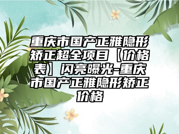 重庆市国产正雅隐形矫正超全项目【价格表】闪亮曝光-重庆市国产正雅隐形矫正价格