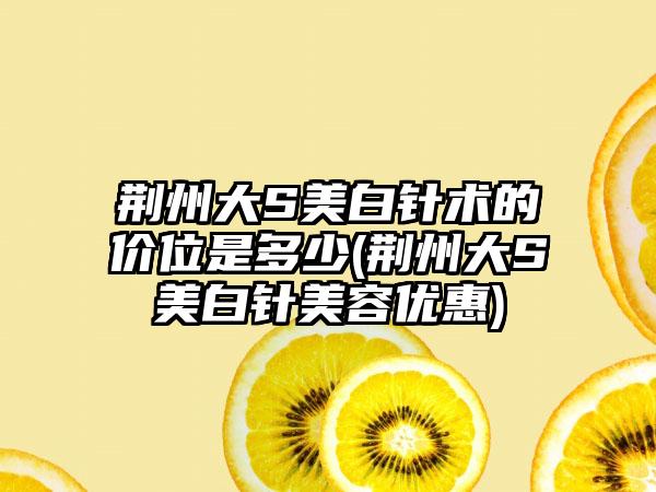 荆州大S美白针术的价位是多少(荆州大S美白针美容优惠)