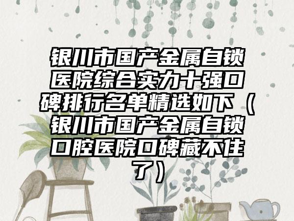 银川市国产金属自锁医院综合实力十强口碑排行名单精选如下（银川市国产金属自锁口腔医院口碑藏不住了）