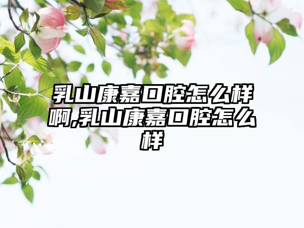 乳山康嘉口腔怎么样啊,乳山康嘉口腔怎么样