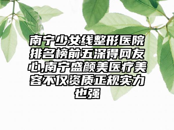 南宁少女线整形医院排名榜前五深得网友心,南宁盛颜美医疗美容不仅资质正规实力也强