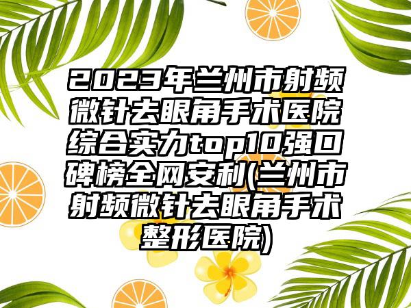 2023年兰州市射频微针去眼角手术医院综合实力top10强口碑榜全网安利(兰州市射频微针去眼角手术整形医院)