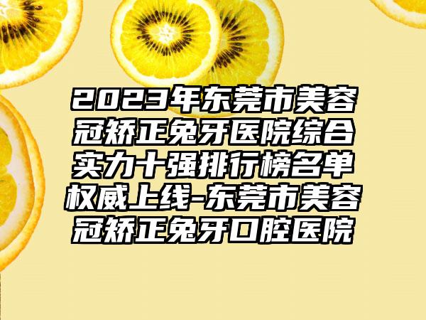 2023年东莞市美容冠矫正兔牙医院综合实力十强排行榜名单权威上线-东莞市美容冠矫正兔牙口腔医院
